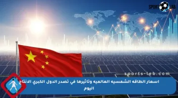 أسعار الطاقة الشمسية العالمية وتأثيرها في تصدر الدول الكبرى الإنتاج اليوم